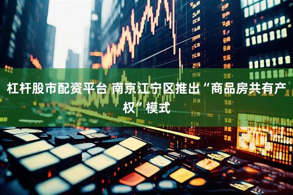 杠杆股市配资平台 南京江宁区推出“商品房共有产权”模式