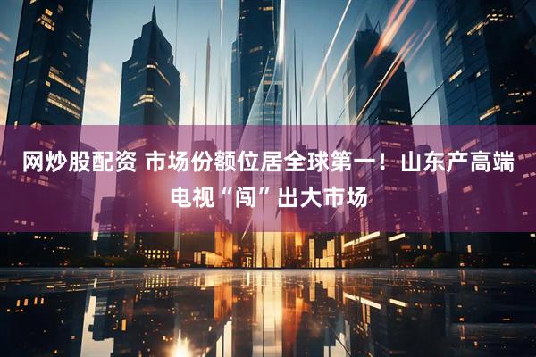 网炒股配资 市场份额位居全球第一！山东产高端电视“闯”出大市场