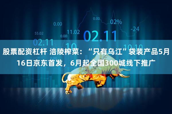 股票配资杠杆 涪陵榨菜：“只有乌江”袋装产品5月16日京东首发，6月起全国300城线下推广