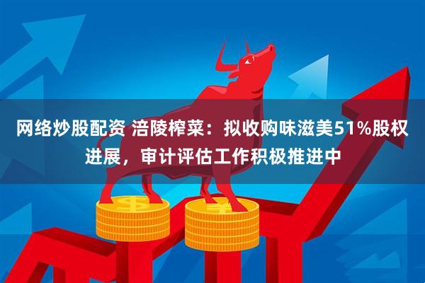 网络炒股配资 涪陵榨菜：拟收购味滋美51%股权进展，审计评估工作积极推进中
