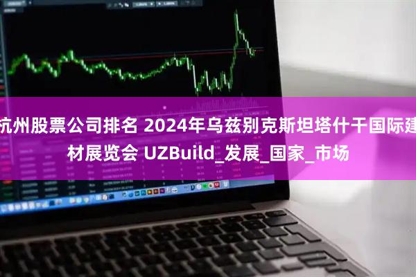 杭州股票公司排名 2024年乌兹别克斯坦塔什干国际建材展览会 UZBuild_发展_国家_市场