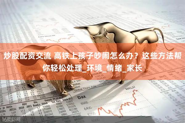 炒股配资交流 高铁上孩子吵闹怎么办？这些方法帮你轻松处理_环境_情绪_家长
