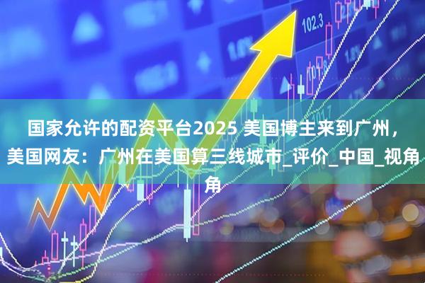 国家允许的配资平台2025 美国博主来到广州，美国网友：广州在美国算三线城市_评价_中国_视角