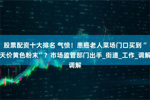 股票配资十大排名 气愤！患癌老人菜场门口买到“天价黄色粉末”？市场监管部门出手_街道_工作_调解