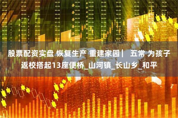 股票配资实盘 恢复生产 重建家园 ▏五常 为孩子返校搭起13座便桥_山河镇_长山乡_和平