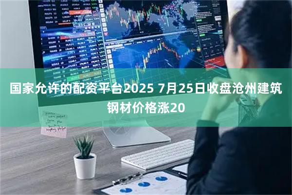 国家允许的配资平台2025 7月25日收盘沧州建筑钢材价格涨20
