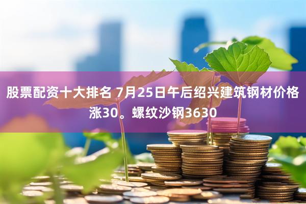 股票配资十大排名 7月25日午后绍兴建筑钢材价格涨30。螺纹沙钢3630