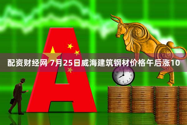 配资财经网 7月25日威海建筑钢材价格午后涨10