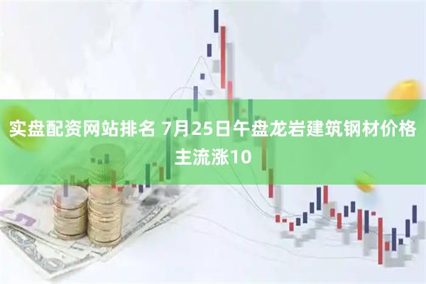 实盘配资网站排名 7月25日午盘龙岩建筑钢材价格主流涨10