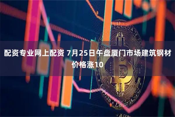 配资专业网上配资 7月25日午盘厦门市场建筑钢材价格涨10