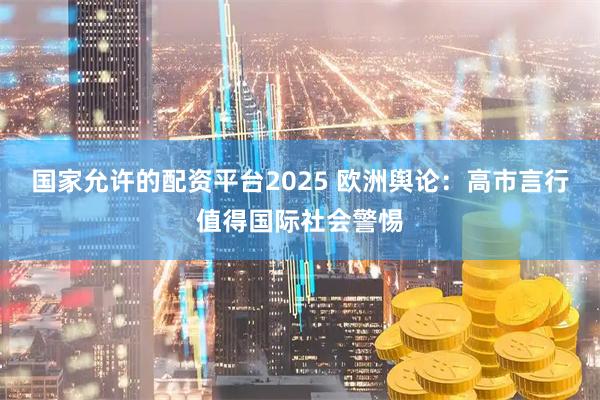 国家允许的配资平台2025 欧洲舆论：高市言行值得国际社会警惕