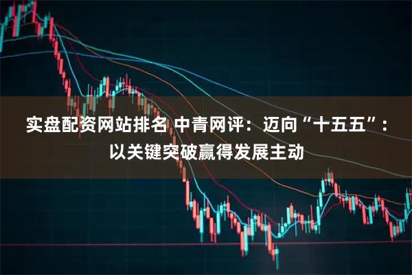实盘配资网站排名 中青网评：迈向“十五五”：以关键突破赢得发展主动